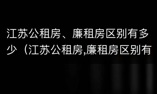 江苏公租房、廉租房区别有多少（江苏公租房,廉租房区别有多少户）