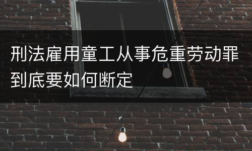 刑法雇用童工从事危重劳动罪到底要如何断定