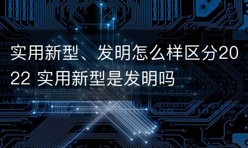 实用新型、发明怎么样区分2022 实用新型是发明吗