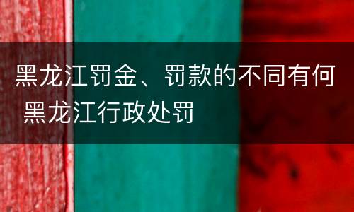 黑龙江罚金、罚款的不同有何 黑龙江行政处罚