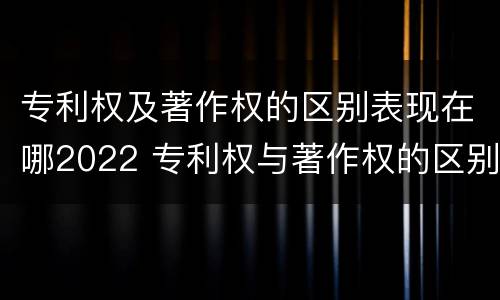 专利权及著作权的区别表现在哪2022 专利权与著作权的区别