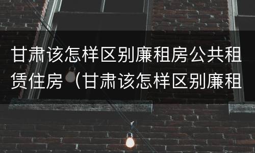 甘肃该怎样区别廉租房公共租赁住房（甘肃该怎样区别廉租房公共租赁住房和住宅）