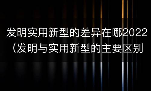 发明实用新型的差异在哪2022（发明与实用新型的主要区别）