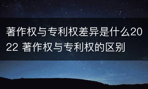著作权与专利权差异是什么2022 著作权与专利权的区别