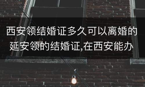 西安领结婚证多久可以离婚的 延安领的结婚证,在西安能办离婚吗