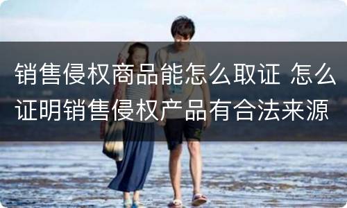 销售侵权商品能怎么取证 怎么证明销售侵权产品有合法来源