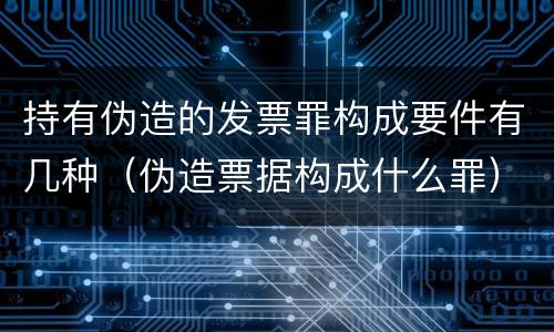 持有伪造的发票罪构成要件有几种（伪造票据构成什么罪）