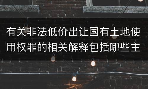 有关非法低价出让国有土地使用权罪的相关解释包括哪些主要内容