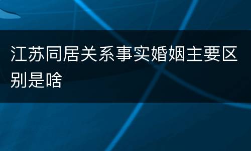 江苏同居关系事实婚姻主要区别是啥