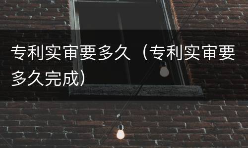 专利实审要多久（专利实审要多久完成）