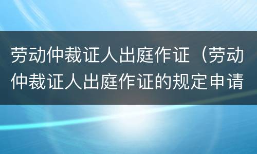 劳动仲裁证人出庭作证（劳动仲裁证人出庭作证的规定申请的时间）