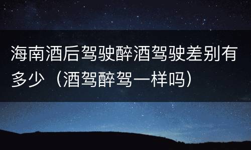 海南酒后驾驶醉酒驾驶差别有多少（酒驾醉驾一样吗）