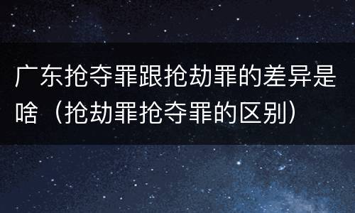 广东抢夺罪跟抢劫罪的差异是啥（抢劫罪抢夺罪的区别）