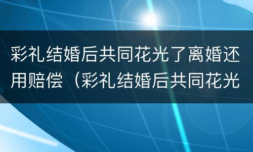 彩礼结婚后共同花光了离婚还用赔偿（彩礼结婚后共同花光了离婚还用赔偿嘛）