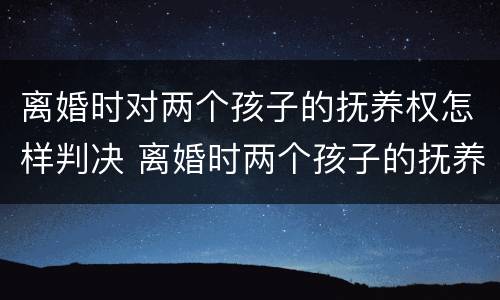 离婚时对两个孩子的抚养权怎样判决 离婚时两个孩子的抚养权怎么判