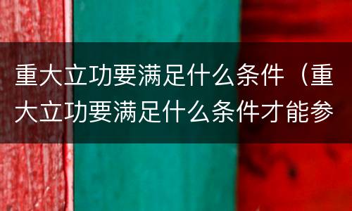 重大立功要满足什么条件（重大立功要满足什么条件才能参加）