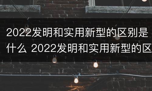 2022发明和实用新型的区别是什么 2022发明和实用新型的区别是什么呢