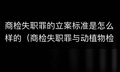 商检失职罪的立案标准是怎么样的（商检失职罪与动植物检疫失职罪的区别在于）