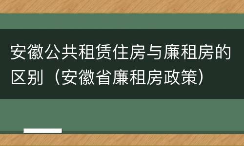 安徽公共租赁住房与廉租房的区别（安徽省廉租房政策）