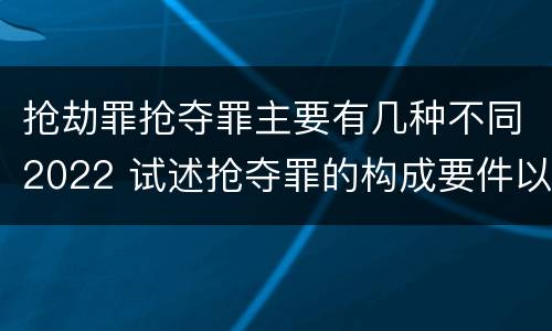 抢劫罪抢夺罪主要有几种不同2022 试述抢夺罪的构成要件以及与抢劫罪的区别
