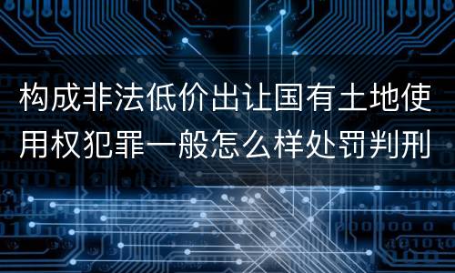 构成非法低价出让国有土地使用权犯罪一般怎么样处罚判刑