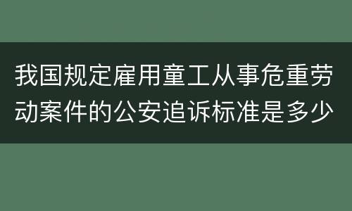 我国规定雇用童工从事危重劳动案件的公安追诉标准是多少