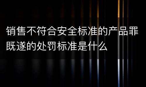 销售不符合安全标准的产品罪既遂的处罚标准是什么