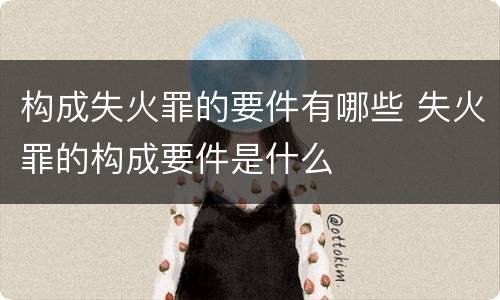 构成失火罪的要件有哪些 失火罪的构成要件是什么