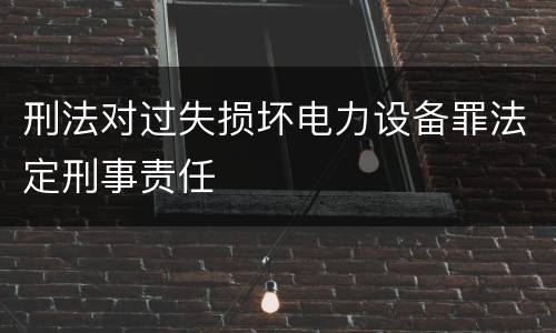 刑法对过失损坏电力设备罪法定刑事责任