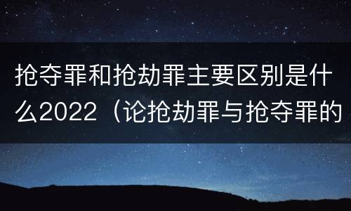 抢夺罪和抢劫罪主要区别是什么2022（论抢劫罪与抢夺罪的界限）