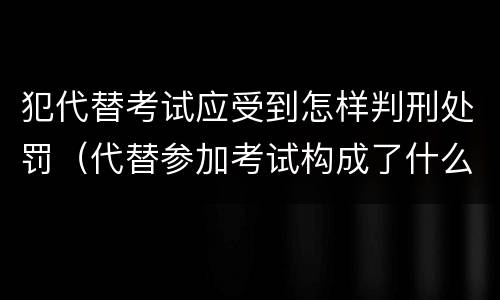 犯代替考试应受到怎样判刑处罚（代替参加考试构成了什么犯罪）