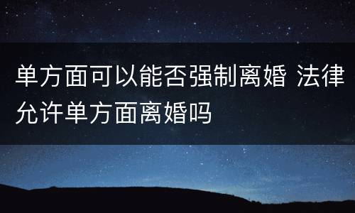 单方面可以能否强制离婚 法律允许单方面离婚吗