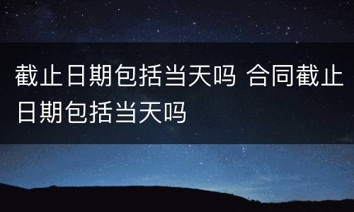 截止日期包括当天吗 合同截止日期包括当天吗