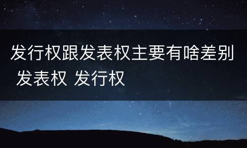 发行权跟发表权主要有啥差别 发表权 发行权