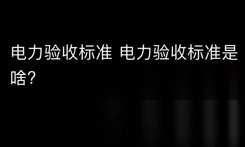 电力验收标准 电力验收标准是啥?