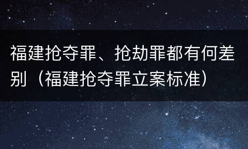福建抢夺罪、抢劫罪都有何差别（福建抢夺罪立案标准）