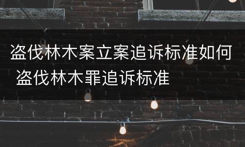 盗伐林木案立案追诉标准如何 盗伐林木罪追诉标准