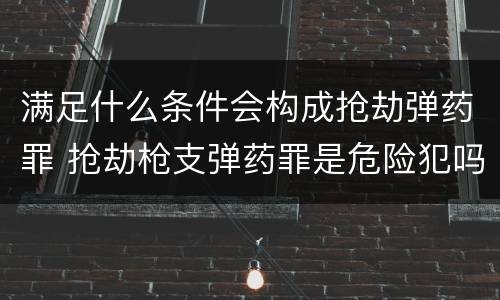 满足什么条件会构成抢劫弹药罪 抢劫枪支弹药罪是危险犯吗