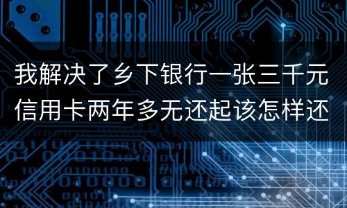 我解决了乡下银行一张三千元信用卡两年多无还起该怎样还钱