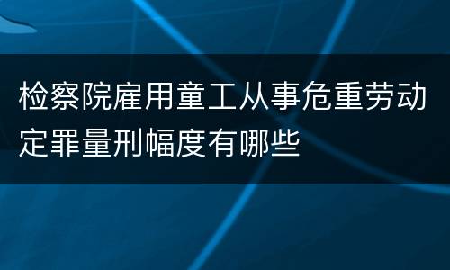 检察院雇用童工从事危重劳动定罪量刑幅度有哪些