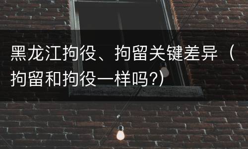 黑龙江拘役、拘留关键差异（拘留和拘役一样吗?）