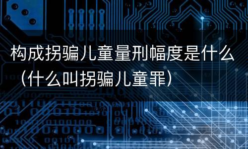 构成拐骗儿童量刑幅度是什么（什么叫拐骗儿童罪）