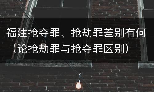 福建抢夺罪、抢劫罪差别有何（论抢劫罪与抢夺罪区别）