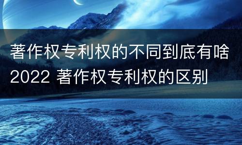著作权专利权的不同到底有啥2022 著作权专利权的区别