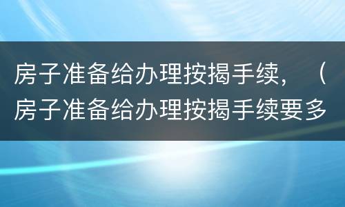 房子准备给办理按揭手续，（房子准备给办理按揭手续要多久）