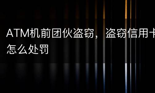 ATM机前团伙盗窃，盗窃信用卡怎么处罚