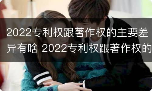 2022专利权跟著作权的主要差异有啥 2022专利权跟著作权的主要差异有啥不同