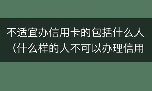 不适宜办信用卡的包括什么人（什么样的人不可以办理信用卡）