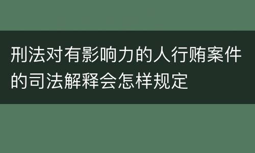 刑法对有影响力的人行贿案件的司法解释会怎样规定