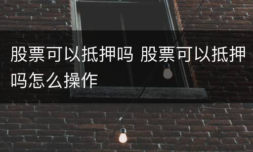 股票可以抵押吗 股票可以抵押吗怎么操作